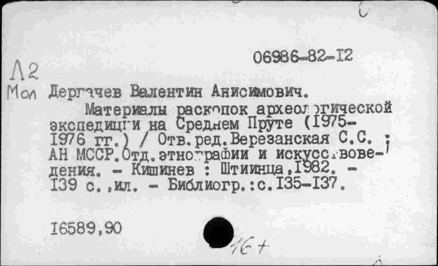 ﻿Л2
06966-82-12
Мол Дергачев Валентин Анисимович.
Материалы раскопок археогэгической экспедицги на Среднем Пруте (1975-1976 гг.) / Отв.ред.Березанская С.С. : АН МССР.Отд.этнографии и искчсслвове-' дения. - Кишинев : Штиинца,1982. -139 с.,ил. - Библиогр.:с.135-137.
16589,90